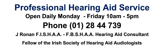 Click to phone (01) 28 44 739, Professional Hearing Aid Service, J Ronan F.I.S.H.A.A. - F.B.S.H.A.A. Hearing Aid Consultant, Fellow of the Irish Society of Hearing Aid Audiologists, Digital Specialists Open Daily Click to phone (01) 28 44 739, Professional Hearing Aid Service, J Ronan F.I.S.H.A.A. - F.B.S.H.A.A. Hearing Aid Consultant, Fellow of the Irish Society of Hearing Aid Audiologists, Digital Specialists Open Daily
